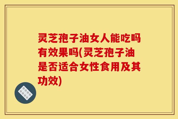灵芝孢子油女人能吃吗有效果吗(灵芝孢子油是否适合女性食用及其功效)