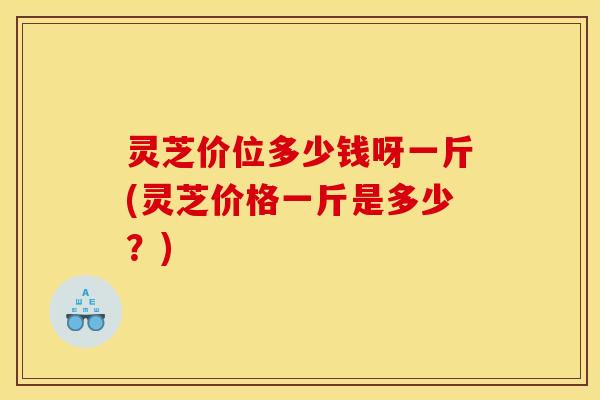 灵芝价位多少钱呀一斤(灵芝价格一斤是多少？)