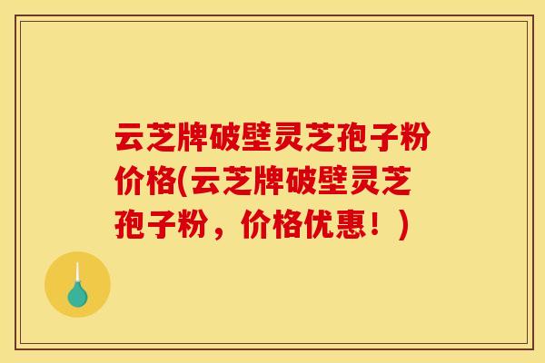 云芝牌破壁灵芝孢子粉价格(云芝牌破壁灵芝孢子粉，价格优惠！)