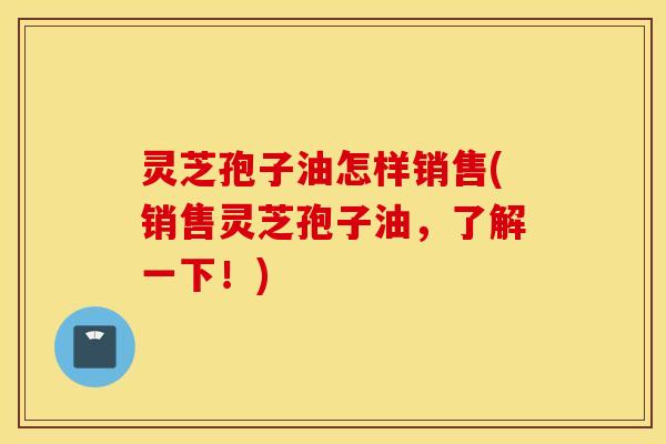 灵芝孢子油怎样销售(销售灵芝孢子油，了解一下！)