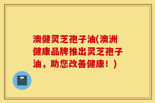 澳健灵芝孢子油(澳洲健康品牌推出灵芝孢子油，助您改善健康！)