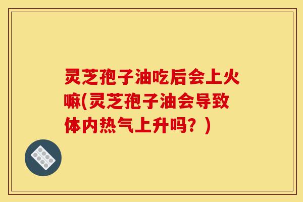 灵芝孢子油吃后会上火嘛(灵芝孢子油会导致体内热气上升吗？)