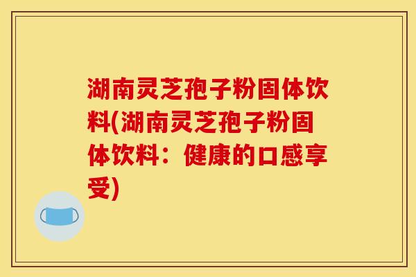 湖南灵芝孢子粉固体饮料(湖南灵芝孢子粉固体饮料：健康的口感享受)