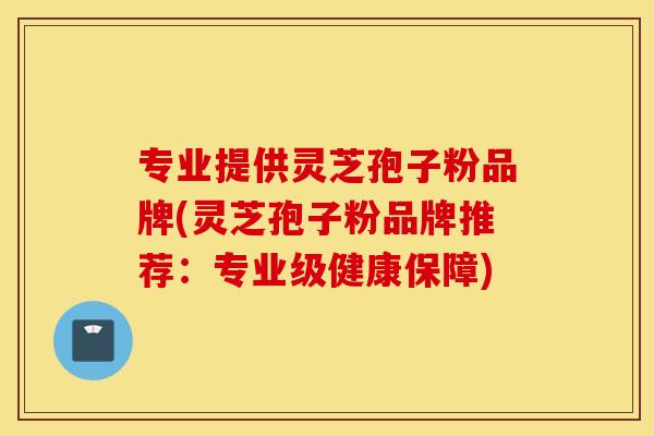 专业提供灵芝孢子粉品牌(灵芝孢子粉品牌推荐：专业级健康保障)