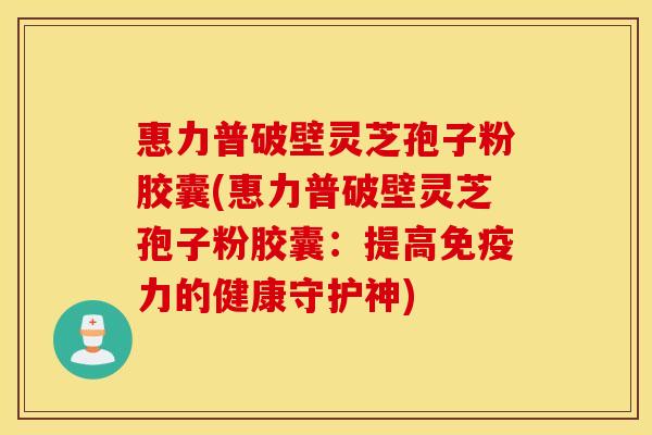 惠力普破壁灵芝孢子粉胶囊(惠力普破壁灵芝孢子粉胶囊：提高免疫力的健康守护神)