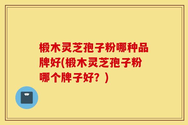 椴木灵芝孢子粉哪种品牌好(椴木灵芝孢子粉哪个牌子好？)
