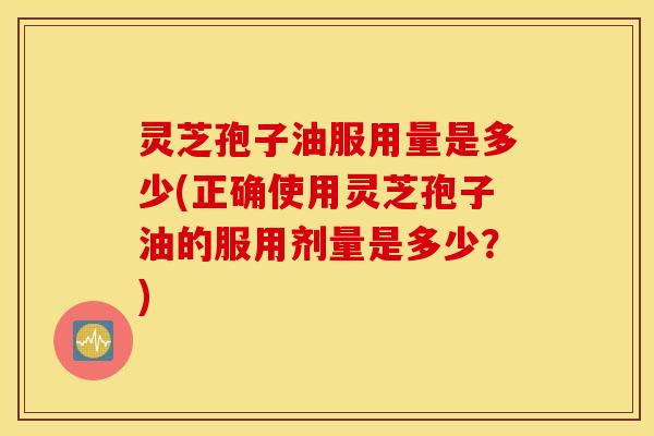 灵芝孢子油服用量是多少(正确使用灵芝孢子油的服用剂量是多少？)