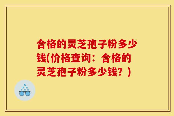 合格的灵芝孢子粉多少钱(价格查询：合格的灵芝孢子粉多少钱？)