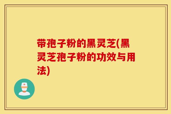 带孢子粉的黑灵芝(黑灵芝孢子粉的功效与用法)
