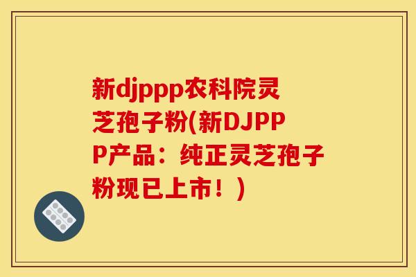 新djppp农科院灵芝孢子粉(新DJPPP产品：纯正灵芝孢子粉现已上市！)