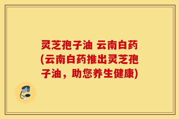 灵芝孢子油 云南白药(云南白药推出灵芝孢子油，助您养生健康)