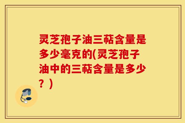 灵芝孢子油三萜含量是多少毫克的(灵芝孢子油中的三萜含量是多少？)
