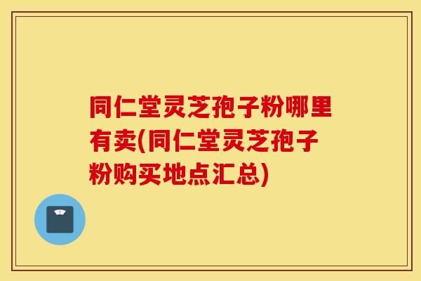 同仁堂灵芝孢子粉哪里有卖(同仁堂灵芝孢子粉购买地点汇总)