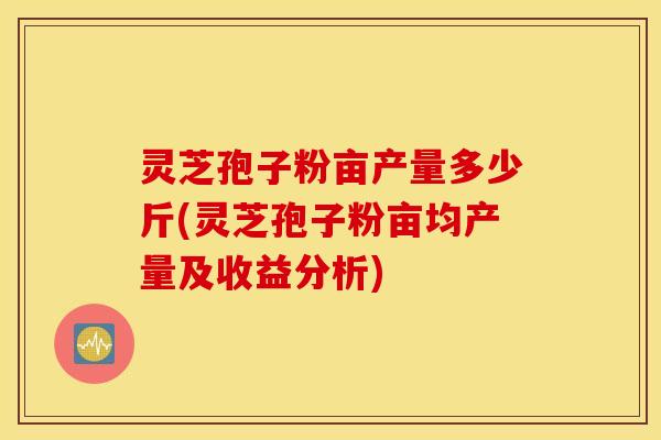 灵芝孢子粉亩产量多少斤(灵芝孢子粉亩均产量及收益分析)