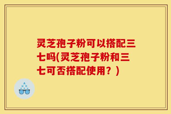 灵芝孢子粉可以搭配三七吗(灵芝孢子粉和三七可否搭配使用？)