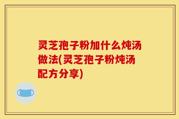 灵芝孢子粉加什么炖汤做法(灵芝孢子粉炖汤配方分享)