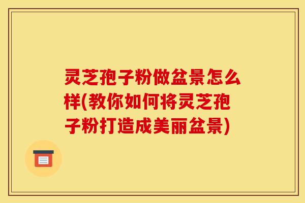 灵芝孢子粉做盆景怎么样(教你如何将灵芝孢子粉打造成美丽盆景)