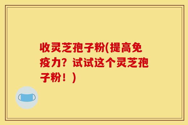 收灵芝孢子粉(提高免疫力？试试这个灵芝孢子粉！)