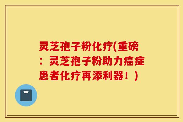 灵芝孢子粉化疗(重磅：灵芝孢子粉助力癌症患者化疗再添利器！)