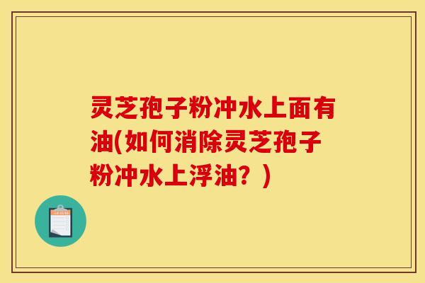 灵芝孢子粉冲水上面有油(如何消除灵芝孢子粉冲水上浮油？)