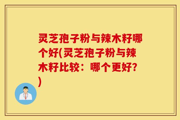 灵芝孢子粉与辣木籽哪个好(灵芝孢子粉与辣木籽比较：哪个更好？)