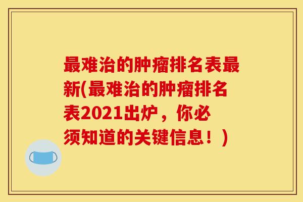 最难治的肿瘤排名表最新(最难治的肿瘤排名表2021出炉，你必须知道的关键信息！)