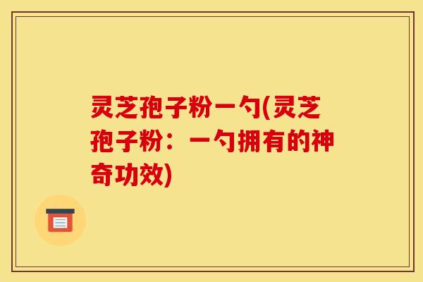 灵芝孢子粉一勺(灵芝孢子粉：一勺拥有的神奇功效)