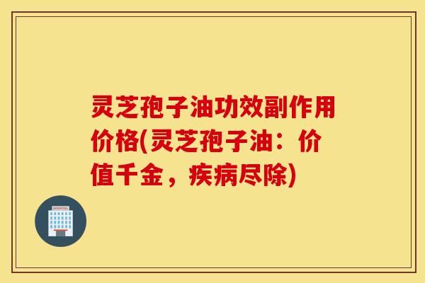 灵芝孢子油功效副作用价格(灵芝孢子油：价值千金，疾病尽除)