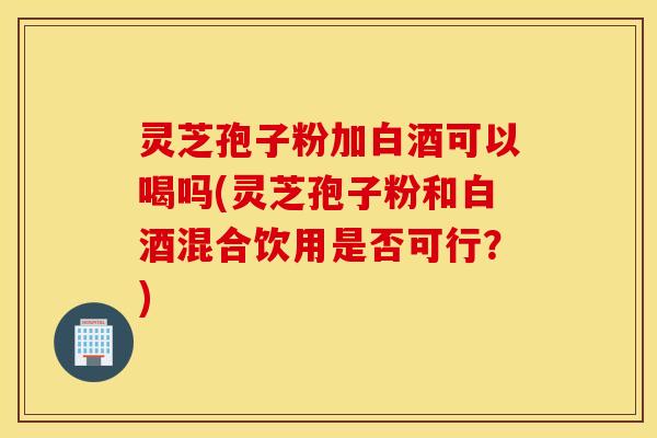 灵芝孢子粉加白酒可以喝吗(灵芝孢子粉和白酒混合饮用是否可行？)