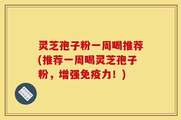 灵芝孢子粉一周喝推荐(推荐一周喝灵芝孢子粉，增强免疫力！)