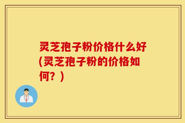 灵芝孢子粉价格什么好(灵芝孢子粉的价格如何？)
