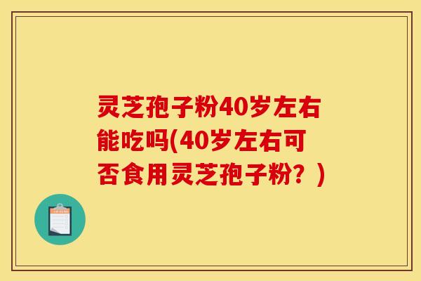 灵芝孢子粉40岁左右能吃吗(40岁左右可否食用灵芝孢子粉？)