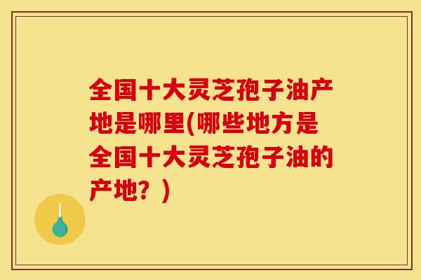 全国十大灵芝孢子油产地是哪里(哪些地方是全国十大灵芝孢子油的产地？)
