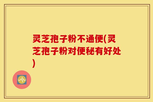 灵芝孢子粉不通便(灵芝孢子粉对便秘有好处)