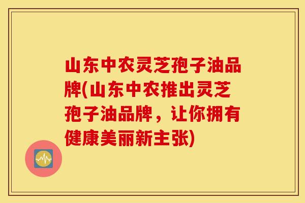 山东中农灵芝孢子油品牌(山东中农推出灵芝孢子油品牌，让你拥有健康美丽新主张)