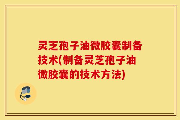 灵芝孢子油微胶囊制备技术(制备灵芝孢子油微胶囊的技术方法)
