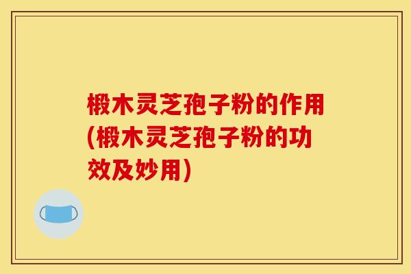 椴木灵芝孢子粉的作用(椴木灵芝孢子粉的功效及妙用)