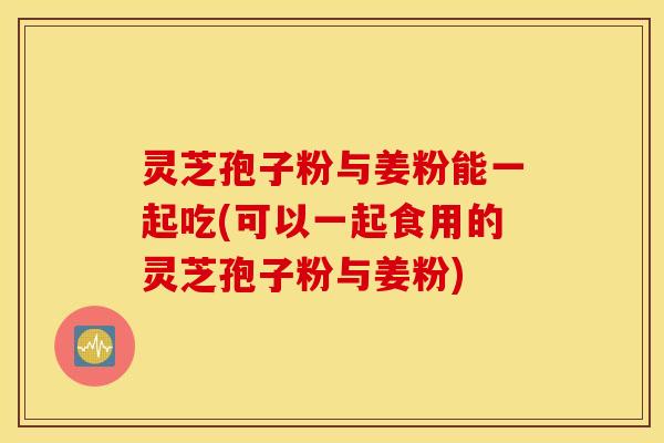 灵芝孢子粉与姜粉能一起吃(可以一起食用的灵芝孢子粉与姜粉)