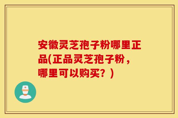 安徽灵芝孢子粉哪里正品(正品灵芝孢子粉，哪里可以购买？)