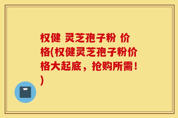 权健 灵芝孢子粉 价格(权健灵芝孢子粉价格大起底，抢购所需！)
