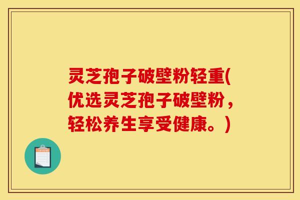 灵芝孢子破壁粉轻重(优选灵芝孢子破壁粉，轻松养生享受健康。)