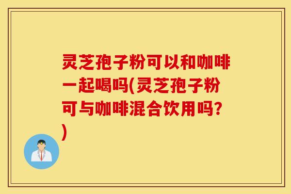灵芝孢子粉可以和咖啡一起喝吗(灵芝孢子粉可与咖啡混合饮用吗？)