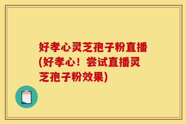 好孝心灵芝孢子粉直播(好孝心！尝试直播灵芝孢子粉效果)