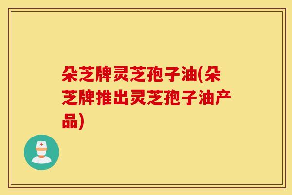 朵芝牌灵芝孢子油(朵芝牌推出灵芝孢子油产品)