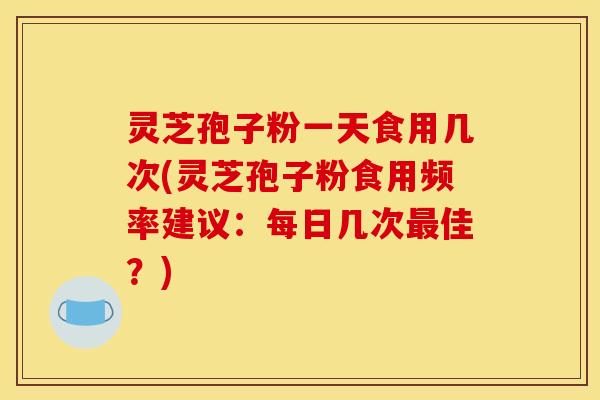 灵芝孢子粉一天食用几次(灵芝孢子粉食用频率建议：每日几次最佳？)