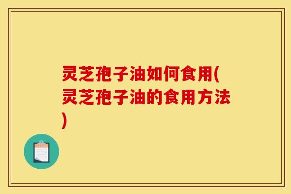 灵芝孢子油如何食用(灵芝孢子油的食用方法)