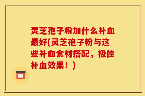 灵芝孢子粉加什么补血最好(灵芝孢子粉与这些补血食材搭配，极佳补血效果！)