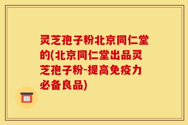 灵芝孢子粉北京同仁堂的(北京同仁堂出品灵芝孢子粉-提高免疫力必备良品)