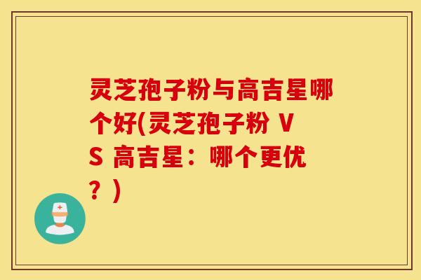 灵芝孢子粉与高吉星哪个好(灵芝孢子粉 VS 高吉星：哪个更优？)