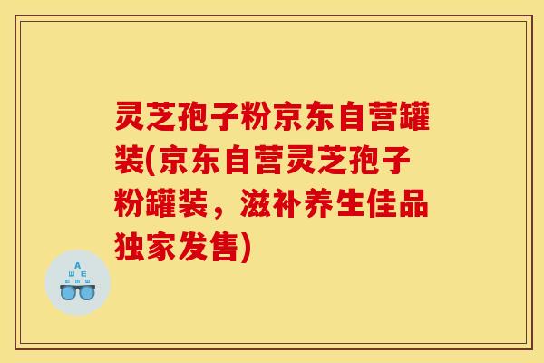 灵芝孢子粉京东自营罐装(京东自营灵芝孢子粉罐装，滋补养生佳品独家发售)